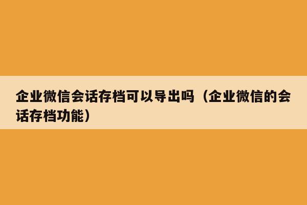 企业微信会话存档可以导出吗（企业微信的会话存档功能）