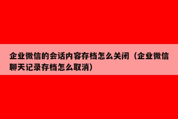 企业微信的会话内容存档怎么关闭（企业微信聊天记录存档怎么取消）