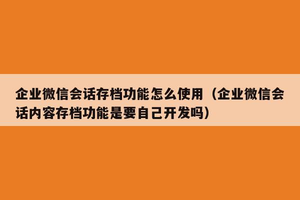 企业微信会话存档功能怎么使用（企业微信会话内容存档功能是要自己开发吗）