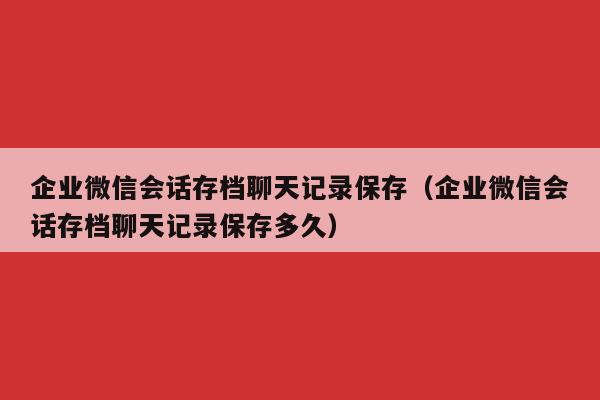 企业微信会话存档聊天记录保存（企业微信会话存档聊天记录保存多久）