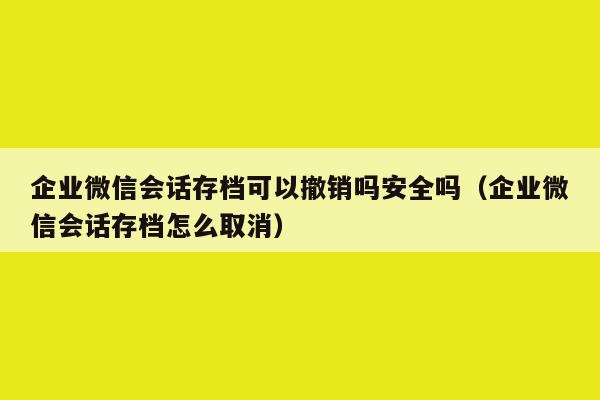 企业微信会话存档可以撤销吗安全吗（企业微信会话存档怎么取消）