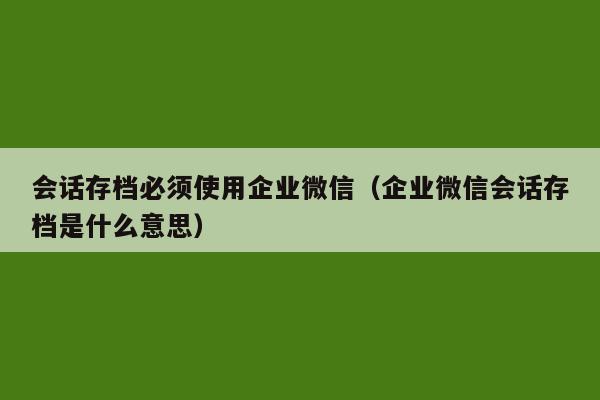 会话存档必须使用企业微信（企业微信会话存档是什么意思）