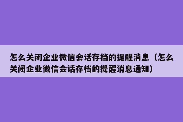 怎么关闭企业微信会话存档的提醒消息（怎么关闭企业微信会话存档的提醒消息通知）