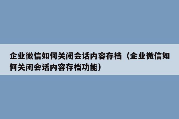 企业微信如何关闭会话内容存档（企业微信如何关闭会话内容存档功能）