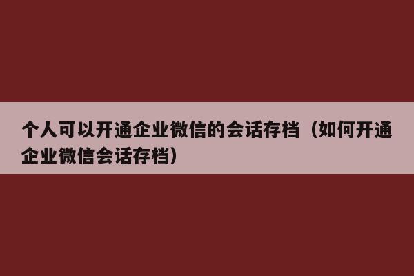 个人可以开通企业微信的会话存档（如何开通企业微信会话存档）