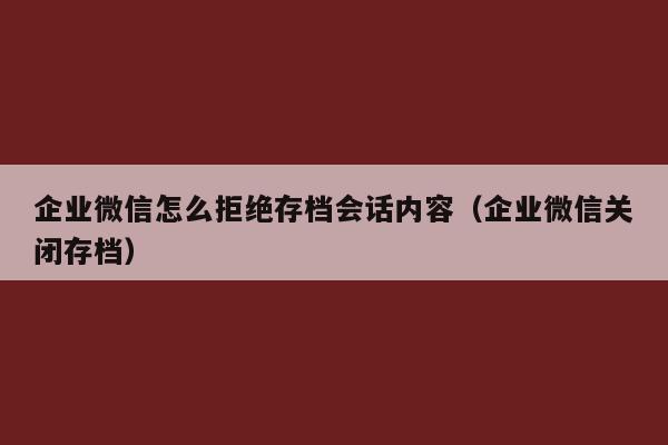 企业微信怎么拒绝存档会话内容（企业微信关闭存档）