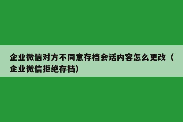 企业微信对方不同意存档会话内容怎么更改（企业微信拒绝存档）