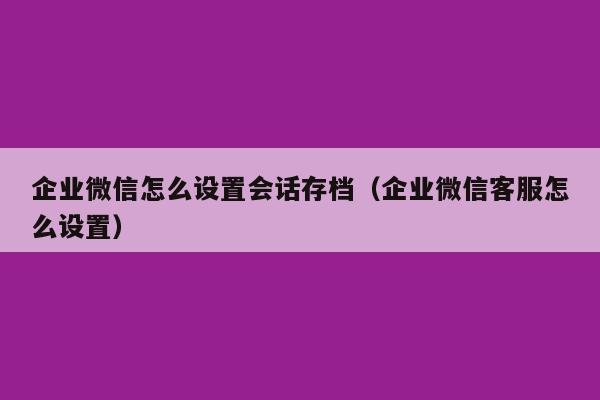 企业微信怎么设置会话存档（企业微信客服怎么设置）