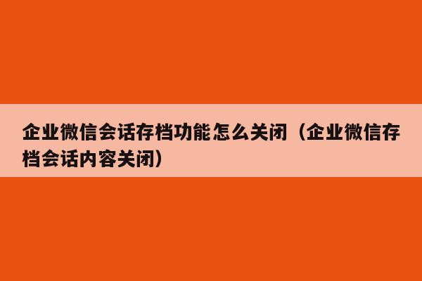 企业微信会话存档功能怎么关闭（企业微信存档会话内容关闭）