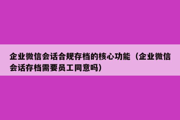 企业微信会话合规存档的核心功能（企业微信会话存档需要员工同意吗）