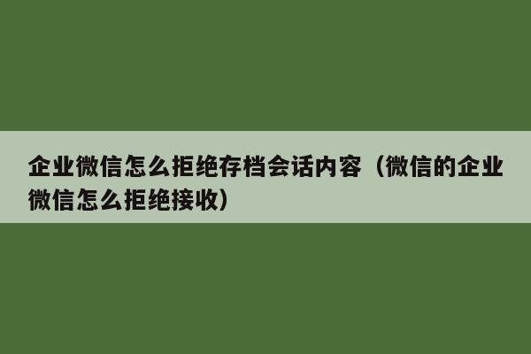 企业微信怎么拒绝存档会话内容（微信的企业微信怎么拒绝接收）