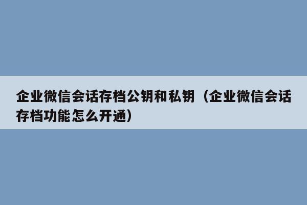 企业微信会话存档公钥和私钥（企业微信会话存档功能怎么开通）