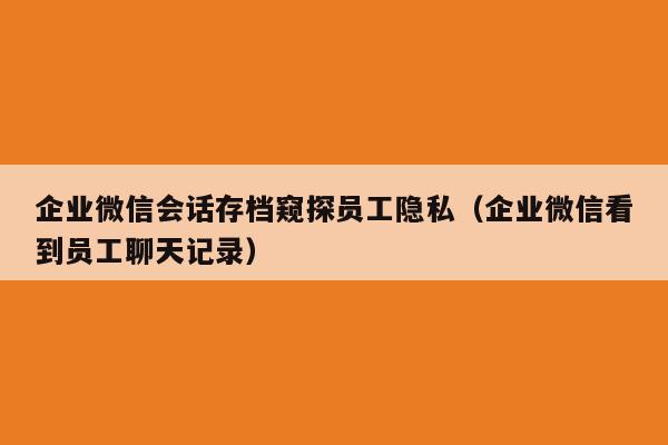 企业微信会话存档窥探员工隐私（企业微信看到员工聊天记录）