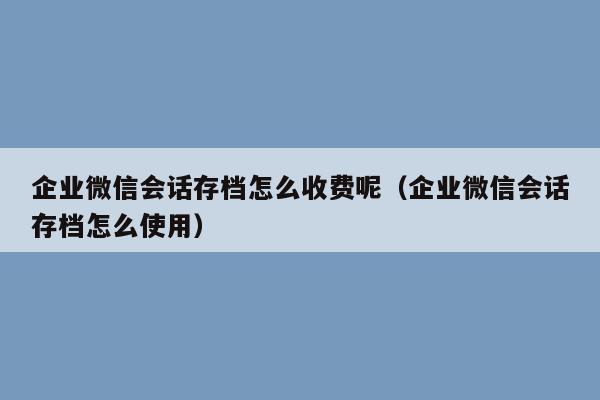 企业微信会话存档怎么收费呢（企业微信会话存档怎么使用）