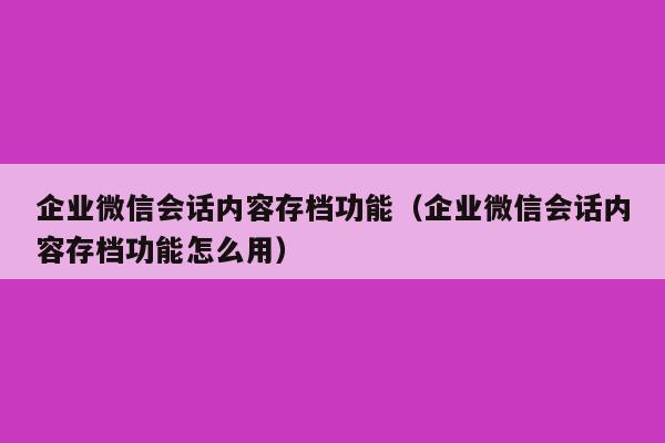 企业微信会话内容存档功能（企业微信会话内容存档功能怎么用）