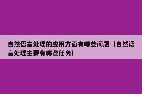 自然语言处理的应用方面有哪些问题（自然语言处理主要有哪些任务）