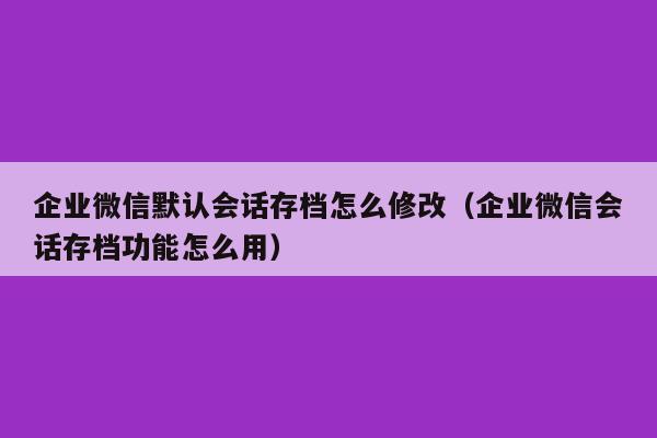 企业微信默认会话存档怎么修改（企业微信会话存档功能怎么用）