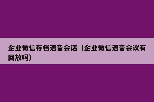 企业微信存档语音会话（企业微信语音会议有回放吗）