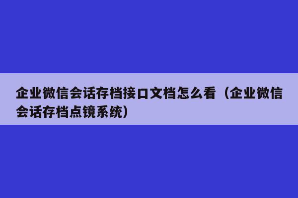 企业微信会话存档接口文档怎么看（企业微信会话存档点镜系统）