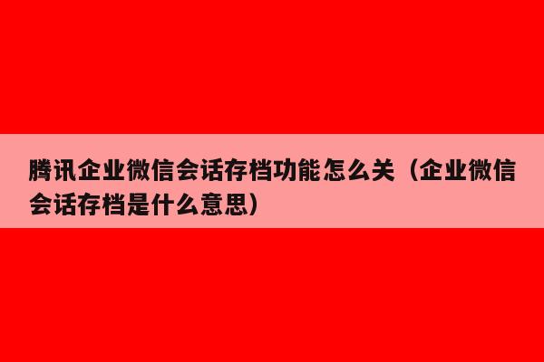 腾讯企业微信会话存档功能怎么关（企业微信会话存档是什么意思）