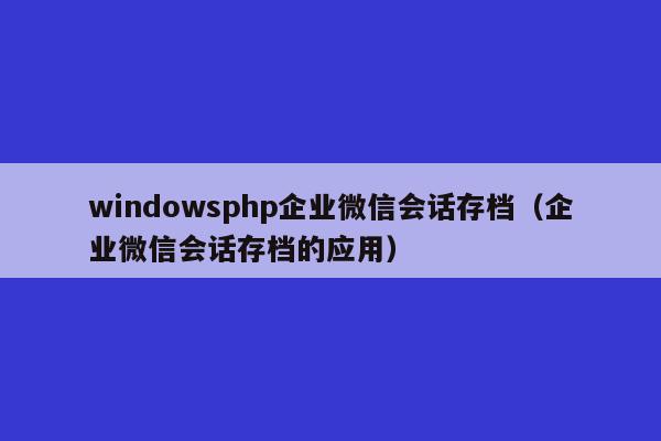 windowsphp企业微信会话存档（企业微信会话存档的应用）