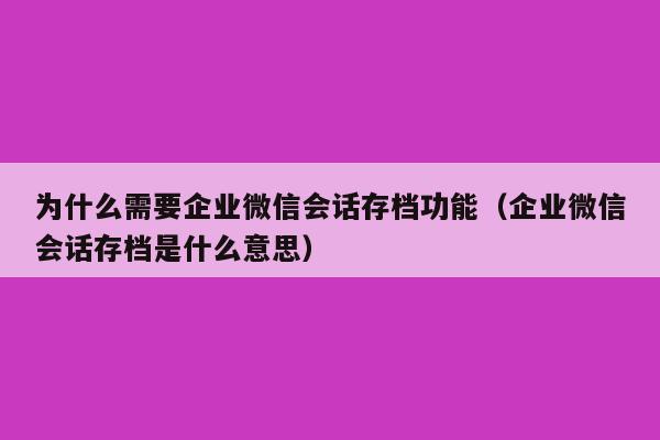 为什么需要企业微信会话存档功能（企业微信会话存档是什么意思）