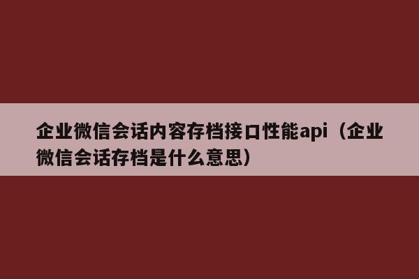 企业微信会话内容存档接口性能api（企业微信会话存档是什么意思）