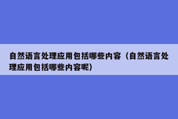 自然语言处理应用包括哪些内容（自然语言处理应用包括哪些内容呢）