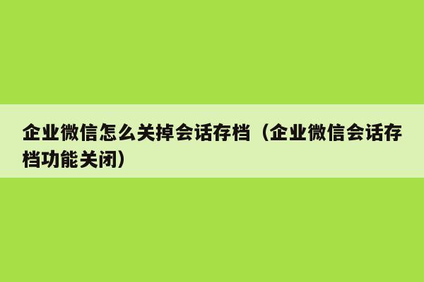 企业微信怎么关掉会话存档（企业微信会话存档功能关闭）