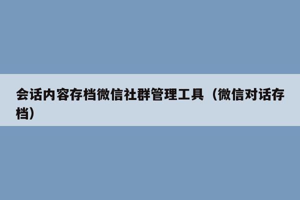 会话内容存档微信社群管理工具（微信对话存档）