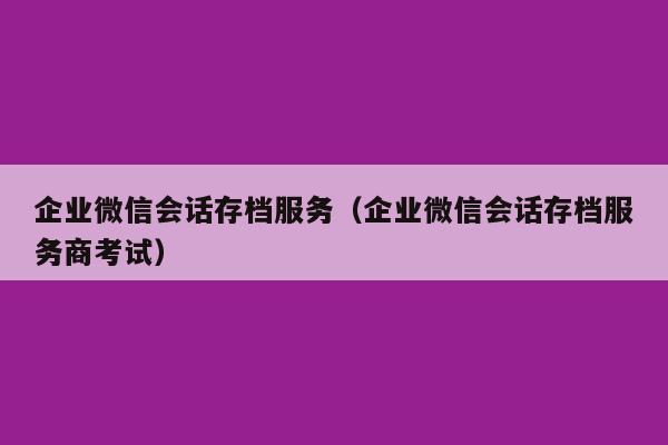 企业微信会话存档服务（企业微信会话存档服务商考试）