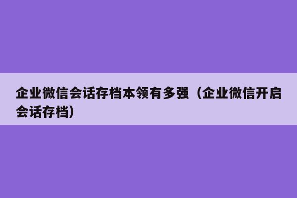 企业微信会话存档本领有多强（企业微信开启会话存档）