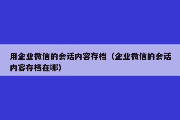 用企业微信的会话内容存档（企业微信的会话内容存档在哪）