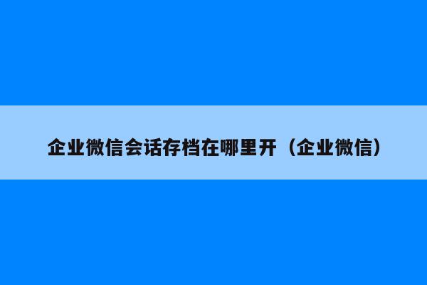 企业微信会话存档在哪里开（企业微信）