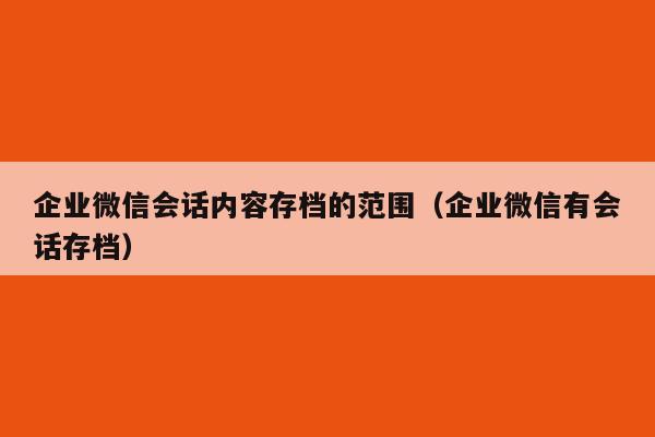 企业微信会话内容存档的范围（企业微信有会话存档）