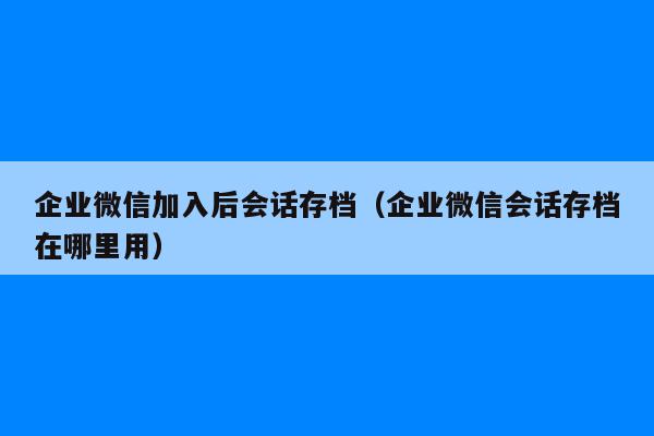 企业微信加入后会话存档（企业微信会话存档在哪里用）