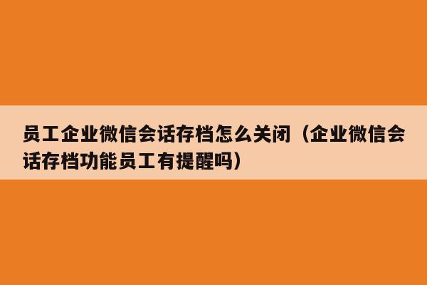 员工企业微信会话存档怎么关闭（企业微信会话存档功能员工有提醒吗）