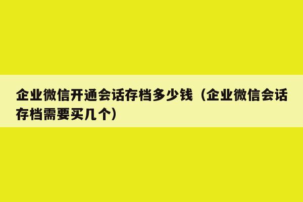 企业微信开通会话存档多少钱（企业微信会话存档需要买几个）