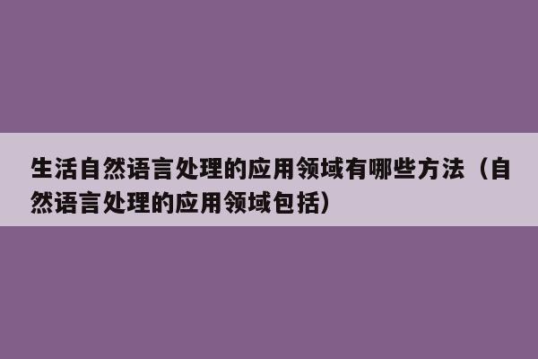 生活自然语言处理的应用领域有哪些方法（自然语言处理的应用领域包括）