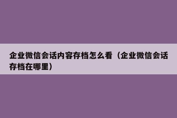 企业微信会话内容存档怎么看（企业微信会话存档在哪里）