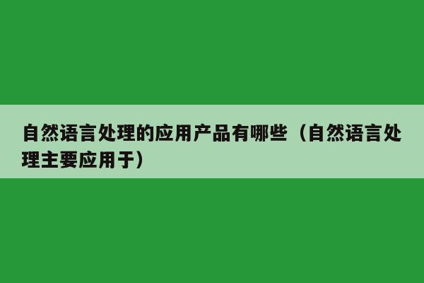 自然语言处理的应用产品有哪些（自然语言处理主要应用于）