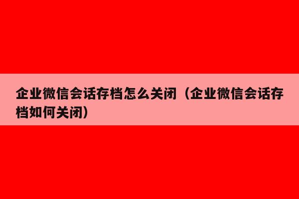 企业微信会话存档怎么关闭（企业微信会话存档如何关闭）