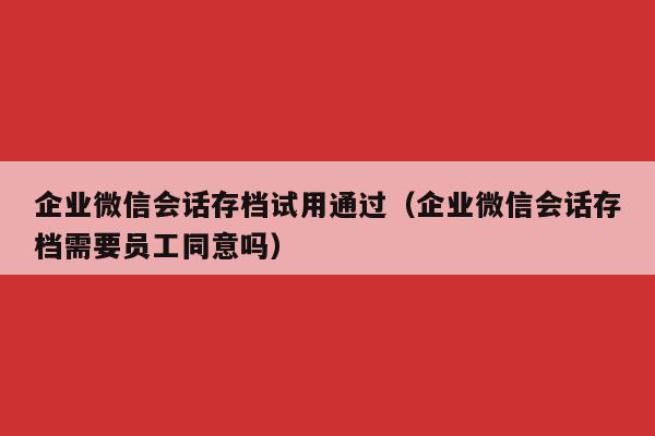 企业微信会话存档试用通过（企业微信会话存档需要员工同意吗）