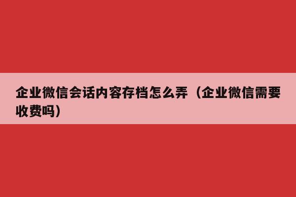 企业微信会话内容存档怎么弄（企业微信需要收费吗）