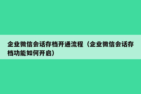 企业微信会话存档开通流程（企业微信会话存档功能如何开启）