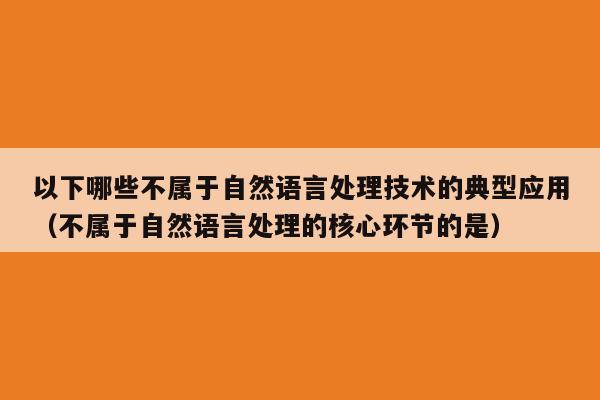 以下哪些不属于自然语言处理技术的典型应用（不属于自然语言处理的核心环节的是）