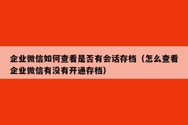 企业微信如何查看是否有会话存档（怎么查看企业微信有没有开通存档）