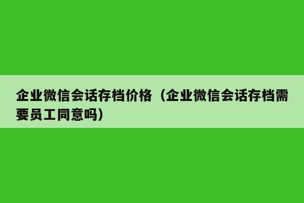 企业微信会话存档价格（企业微信会话存档需要员工同意吗）