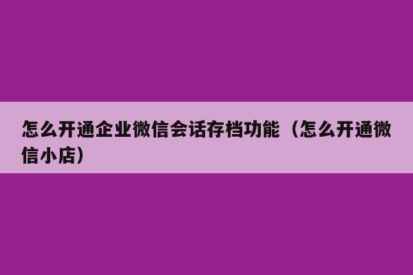 怎么开通企业微信会话存档功能（怎么开通微信小店）