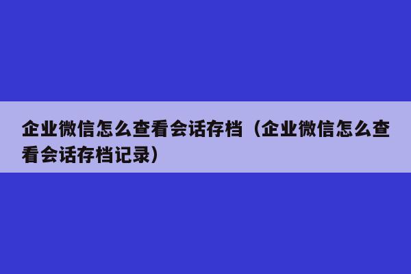 企业微信怎么查看会话存档（企业微信怎么查看会话存档记录）